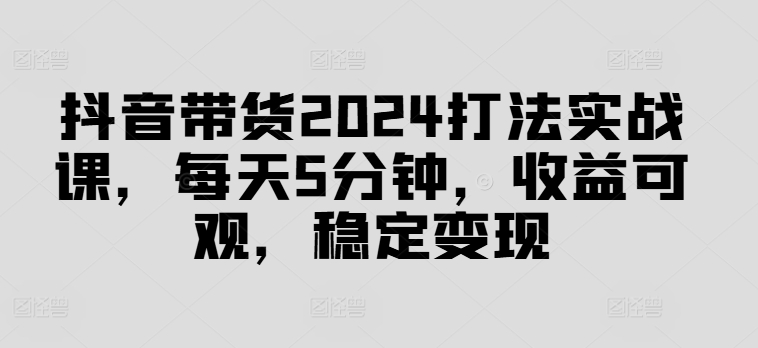 抖音带货2024打法实战课，每天5分钟，收益可观，稳定变现【揭秘】-众创项目基地