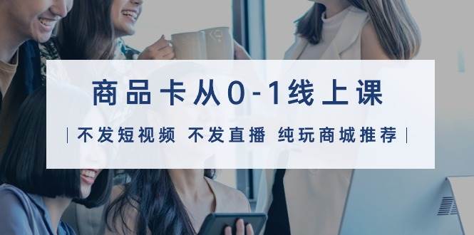 商品卡从0-1线上课（不发短视频 不发直播 纯玩商城推荐）32节课-众创项目基地