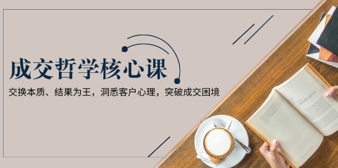 （13932期）成交哲学课，交换本质、结果为王，洞悉客户心理，突破成交困境-众创项目基地