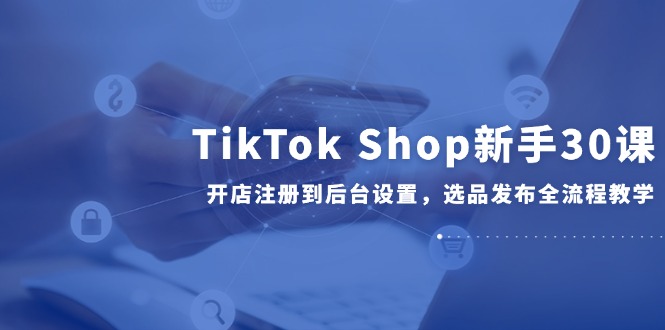 （14960期）TikTok Shop新手30课，开店注册到后台设置，选品发布全流程教学-众创项目基地