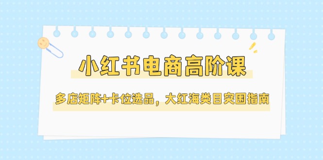 （14940期）小红书电商高阶课，多店矩阵+卡位选品，大红海类目突围指南（更新5月）-众创项目基地