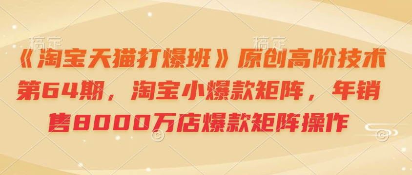 《淘宝天猫打爆班》原创高阶技术第64期，淘宝小爆款矩阵，年销售8000万店爆款矩阵操作-众创项目基地