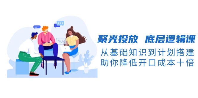 （13844期）聚光投放 底层逻辑课，从基础知识到计划搭建，助你降低开口成本十倍-众创项目基地