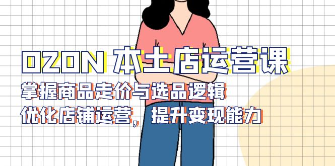 （13788期）OZON 本土店运营课，掌握商品走价与选品逻辑，优化店铺运营，提升变现能力-众创项目基地