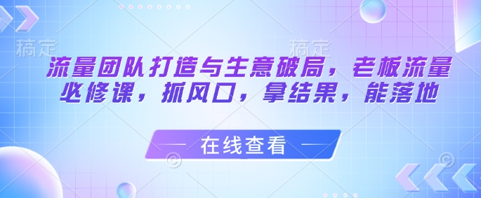 流量团队打造与生意破局，老板流量必修课，抓风口，拿结果，能落地-众创项目基地