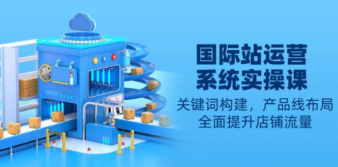 （13967期）国际站运营系统实操课：关键词构建，产品线布局，全面提升店铺流量-众创项目基地