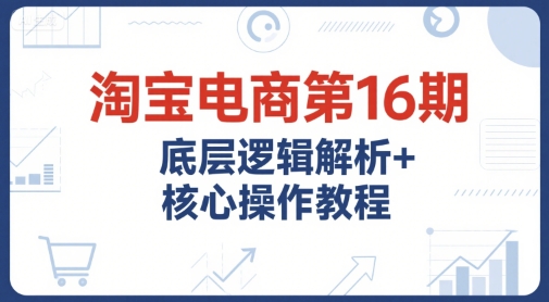 淘宝电商第16期，底层逻辑解析+核心操作教程，运营、推广提升能力的必学课程+配套资料-众创项目基地